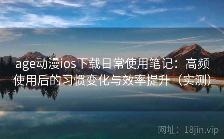 age动漫ios下载日常使用笔记：高频使用后的习惯变化与效率提升（实测）