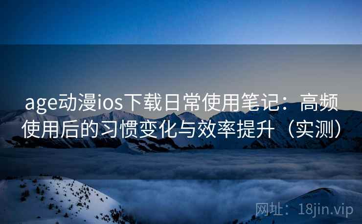 age动漫ios下载日常使用笔记：高频使用后的习惯变化与效率提升（实测）