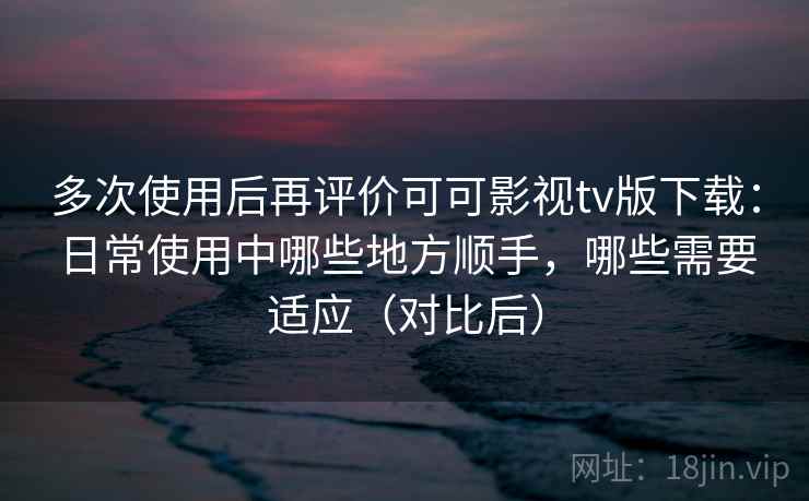 多次使用后再评价可可影视tv版下载：日常使用中哪些地方顺手，哪些需要适应（对比后）