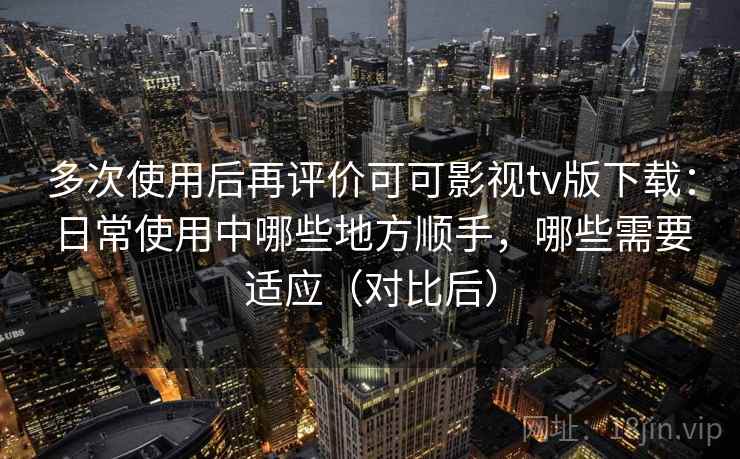 多次使用后再评价可可影视tv版下载：日常使用中哪些地方顺手，哪些需要适应（对比后）