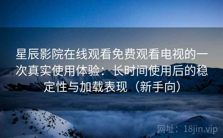 星辰影院在线观看免费观看电视的一次真实使用体验：长时间使用后的稳定性与加载表现（新手向）