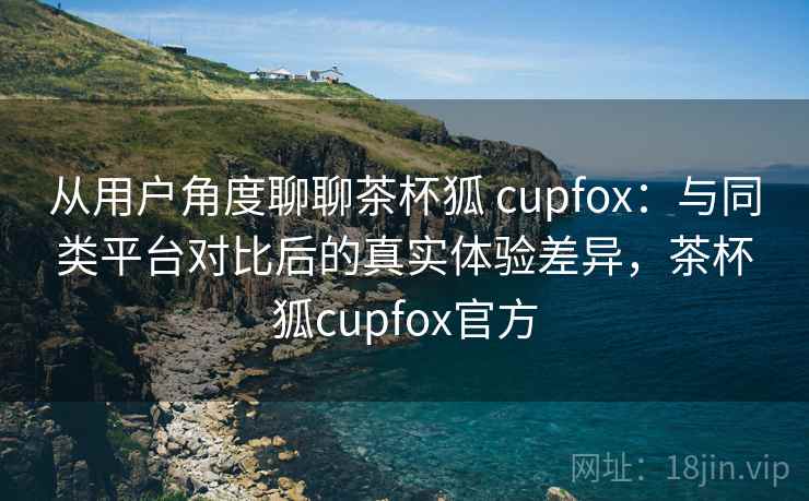 从用户角度聊聊茶杯狐 cupfox：与同类平台对比后的真实体验差异，茶杯狐cupfox官方