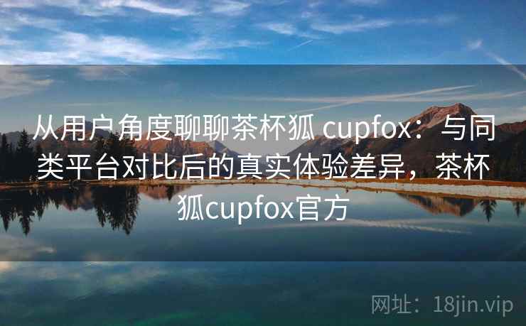 从用户角度聊聊茶杯狐 cupfox：与同类平台对比后的真实体验差异，茶杯狐cupfox官方