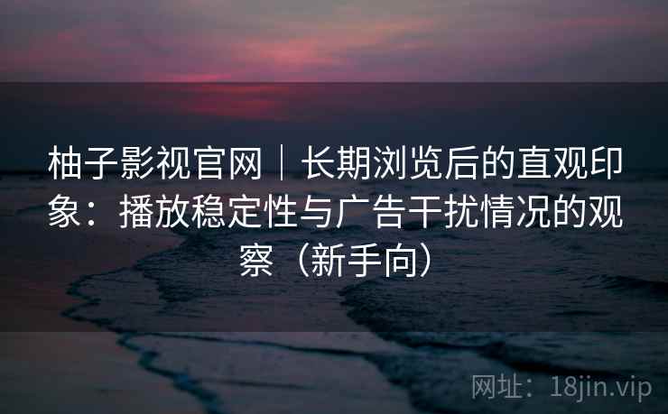 柚子影视官网｜长期浏览后的直观印象：播放稳定性与广告干扰情况的观察（新手向）