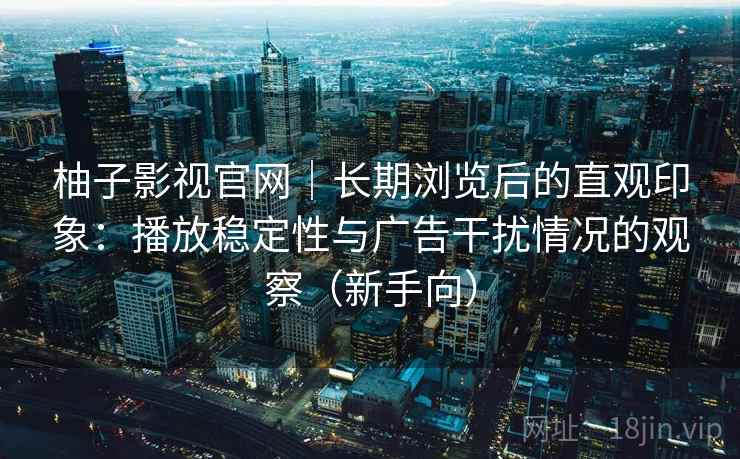 柚子影视官网｜长期浏览后的直观印象：播放稳定性与广告干扰情况的观察（新手向）