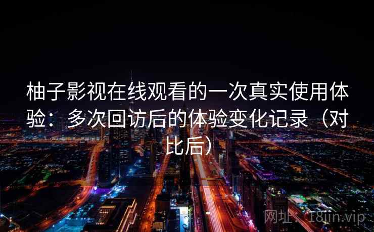 柚子影视在线观看的一次真实使用体验：多次回访后的体验变化记录（对比后）