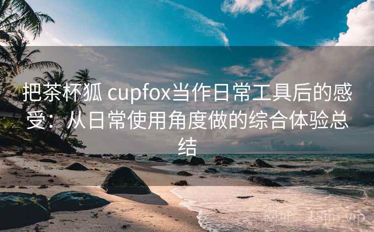 把茶杯狐 cupfox当作日常工具后的感受:从日常使用角度做的综合体验总结 把茶杯狐 cupfox当作日常工具后的感受:从日常使用角度做的综合体验总结