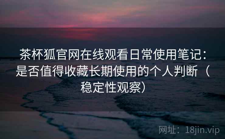 茶杯狐官网在线观看日常使用笔记：是否值得收藏长期使用的个人判断（稳定性观察）
