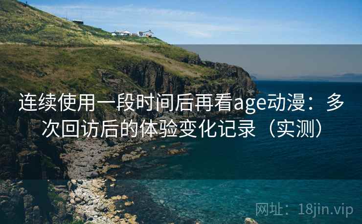 连续使用一段时间后再看age动漫：多次回访后的体验变化记录（实测）