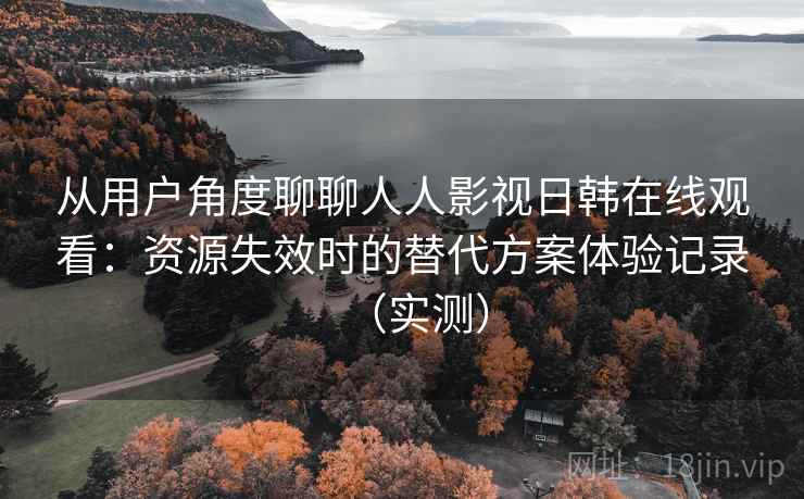 从用户角度聊聊人人影视日韩在线观看:资源失效时的替代方案体验记录(实测) 从用户角度聊聊人人影视日韩在线观看:资源失效时的替代方案体验记录(实测)