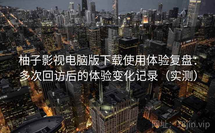 柚子影视电脑版下载使用体验复盘：多次回访后的体验变化记录（实测）