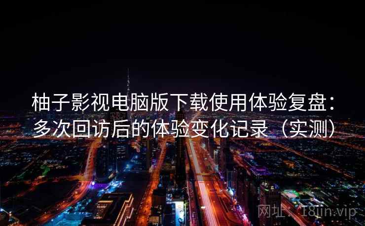 柚子影视电脑版下载使用体验复盘:多次回访后的体验变化记录(实测) 柚子影视电脑版下载使用体验复盘:多次回访后的体验变化记录(实测)