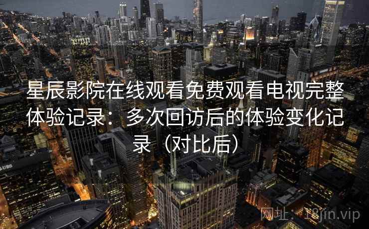 星辰影院在线观看免费观看电视完整体验记录：多次回访后的体验变化记录（对比后）