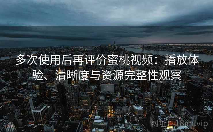 多次使用后再评价蜜桃视频：播放体验、清晰度与资源完整性观察