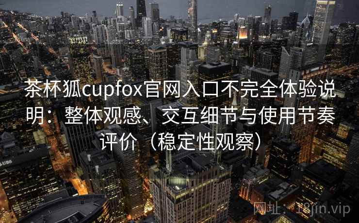 茶杯狐cupfox官网入口不完全体验说明：整体观感、交互细节与使用节奏评价（稳定性观察）