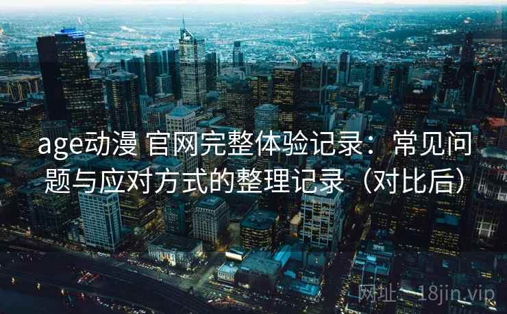 age动漫 官网完整体验记录：常见问题与应对方式的整理记录（对比后）