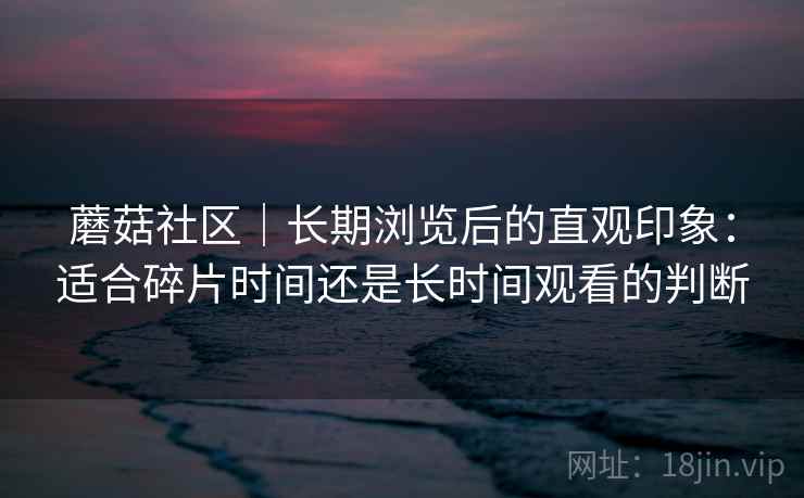 蘑菇社区｜长期浏览后的直观印象：适合碎片时间还是长时间观看的判断