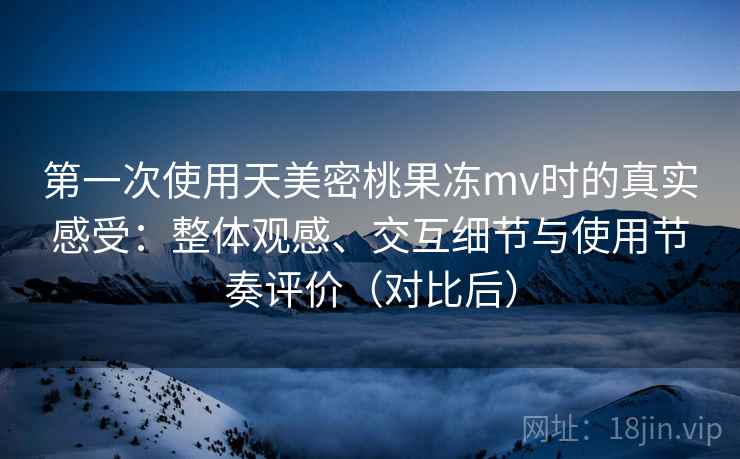 第一次使用天美密桃果冻mv时的真实感受：整体观感、交互细节与使用节奏评价（对比后）