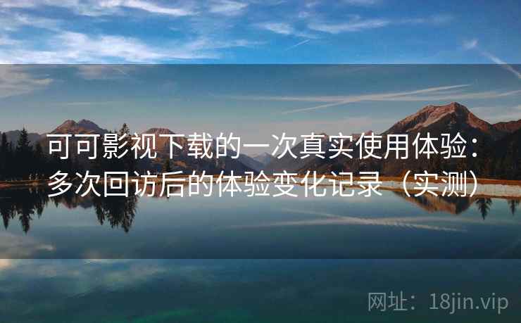 可可影视下载的一次真实使用体验：多次回访后的体验变化记录（实测）