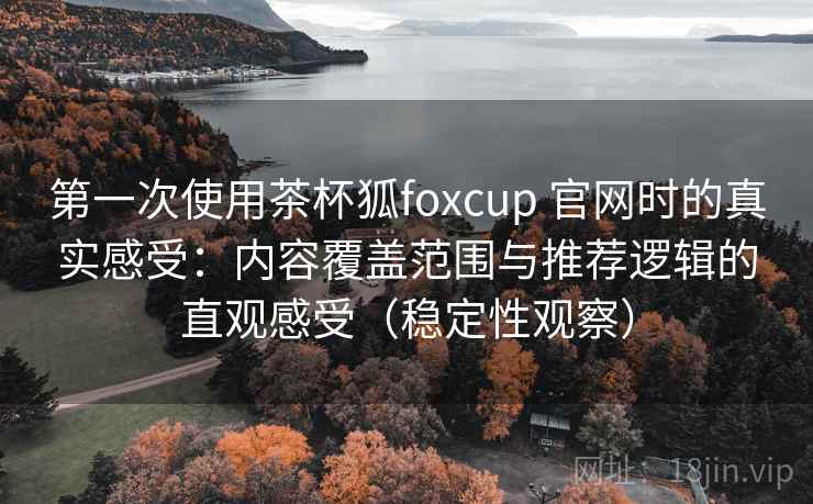 第一次使用茶杯狐foxcup 官网时的真实感受：内容覆盖范围与推荐逻辑的直观感受（稳定性观察）