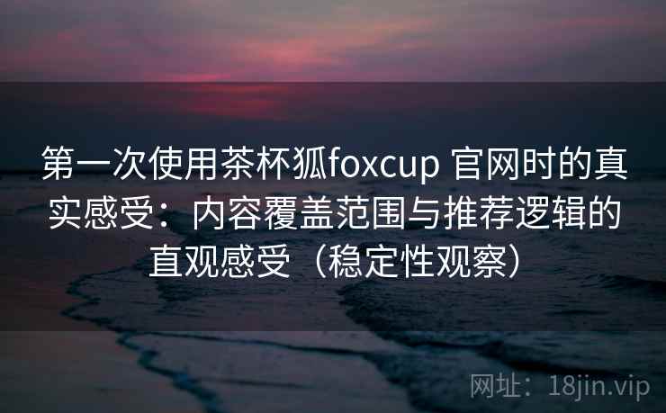 第一次使用茶杯狐foxcup 官网时的真实感受：内容覆盖范围与推荐逻辑的直观感受（稳定性观察）
