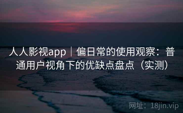 人人影视app｜偏日常的使用观察：普通用户视角下的优缺点盘点（实测）