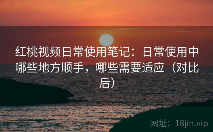 红桃视频日常使用笔记：日常使用中哪些地方顺手，哪些需要适应（对比后）