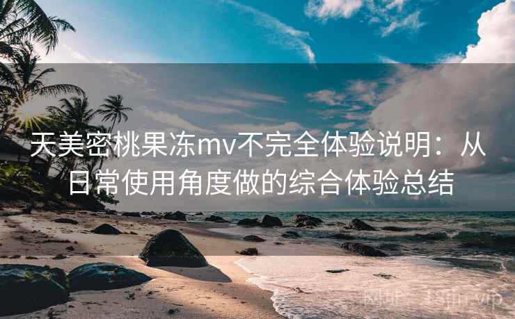 天美密桃果冻mv不完全体验说明：从日常使用角度做的综合体验总结
