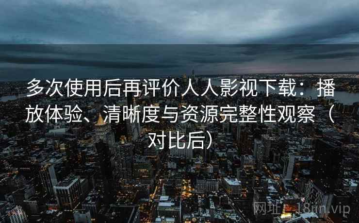 多次使用后再评价人人影视下载：播放体验、清晰度与资源完整性观察（对比后）