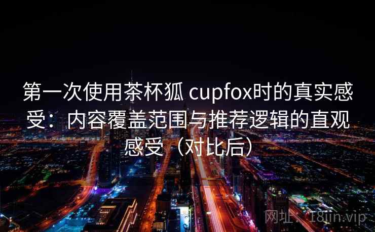 第一次使用茶杯狐 cupfox时的真实感受：内容覆盖范围与推荐逻辑的直观感受（对比后）