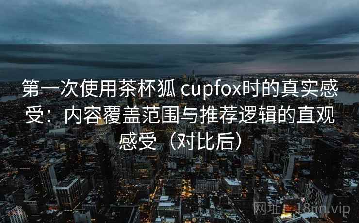 第一次使用茶杯狐 cupfox时的真实感受：内容覆盖范围与推荐逻辑的直观感受（对比后）
