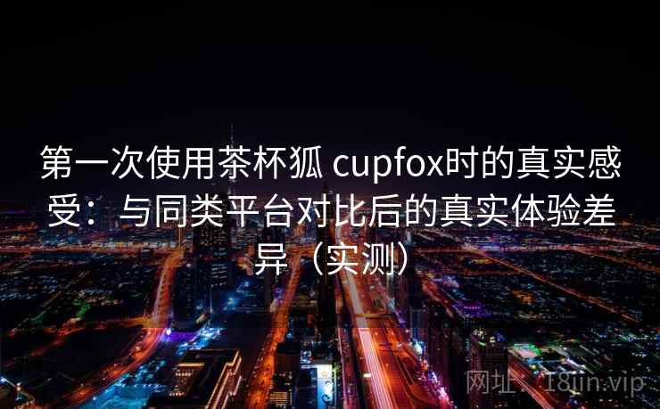 第一次使用茶杯狐 cupfox时的真实感受：与同类平台对比后的真实体验差异（实测）