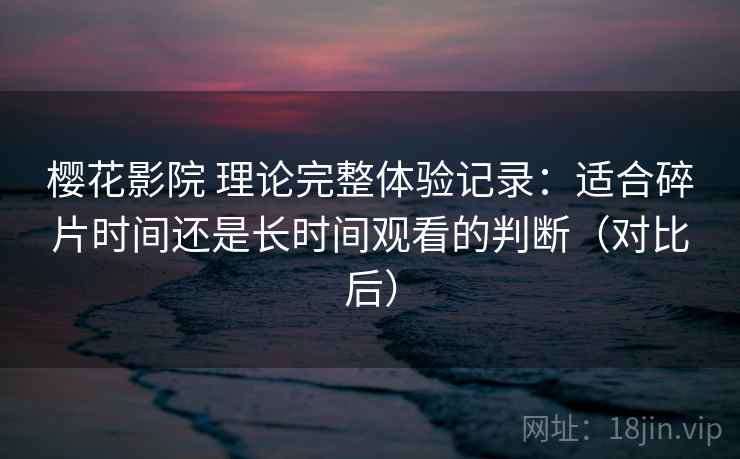 樱花影院 理论完整体验记录：适合碎片时间还是长时间观看的判断（对比后）