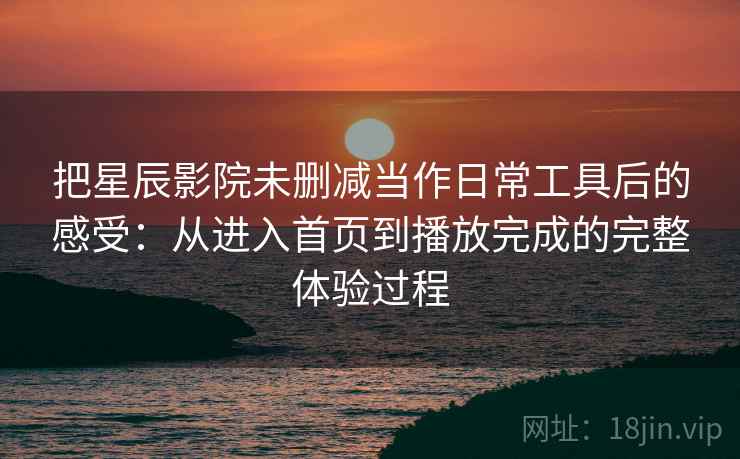 把星辰影院未删减当作日常工具后的感受：从进入首页到播放完成的完整体验过程