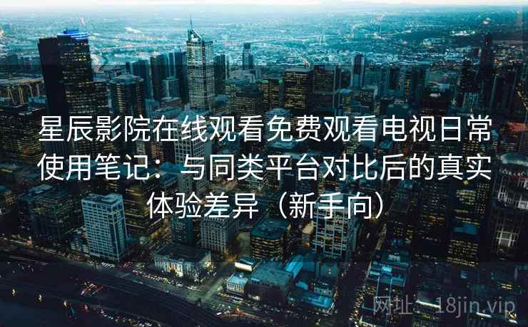 星辰影院在线观看免费观看电视日常使用笔记：与同类平台对比后的真实体验差异（新手向）