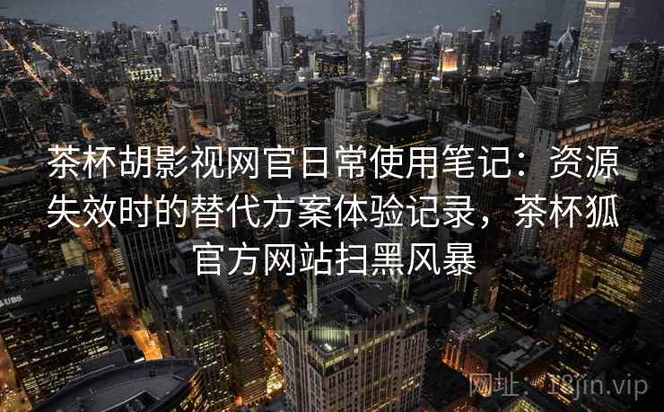 茶杯胡影视网官日常使用笔记：资源失效时的替代方案体验记录，茶杯狐官方网站扫黑风暴