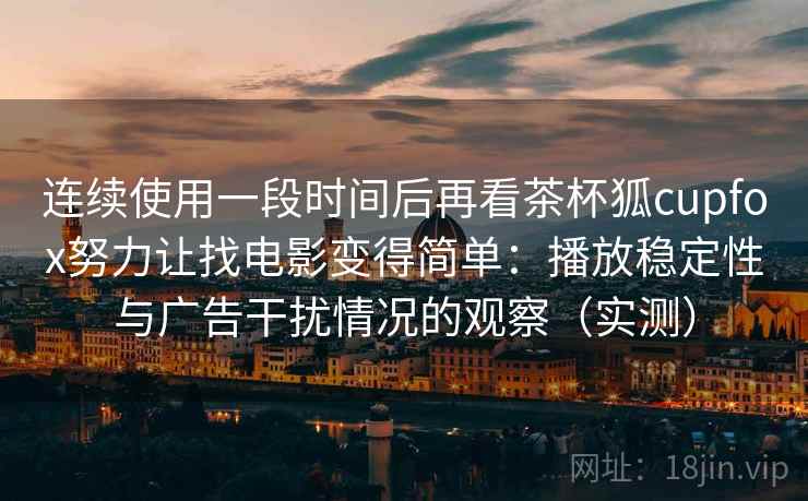 连续使用一段时间后再看茶杯狐cupfox努力让找电影变得简单：播放稳定性与广告干扰情况的观察（实测）