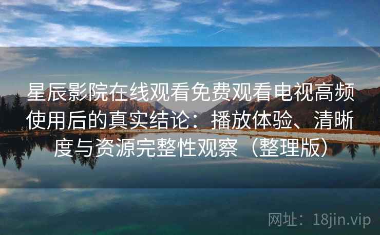 星辰影院在线观看免费观看电视高频使用后的真实结论：播放体验、清晰度与资源完整性观察（整理版）