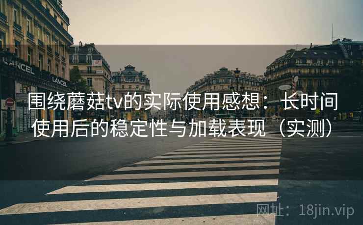 围绕蘑菇tv的实际使用感想：长时间使用后的稳定性与加载表现（实测）
