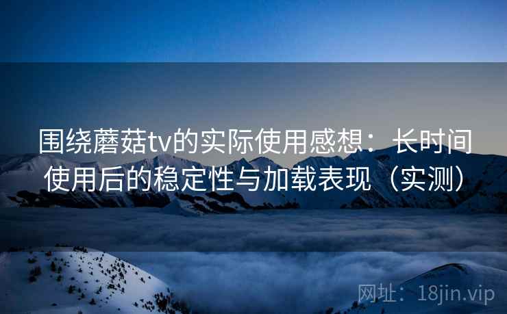 围绕蘑菇tv的实际使用感想：长时间使用后的稳定性与加载表现（实测）
