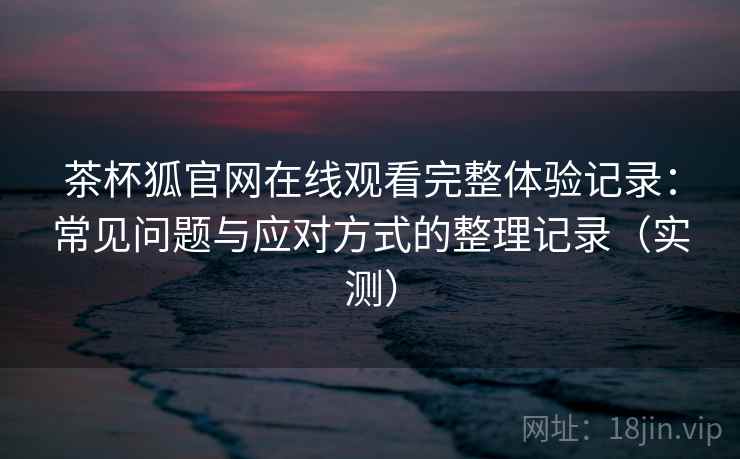茶杯狐官网在线观看完整体验记录：常见问题与应对方式的整理记录（实测）
