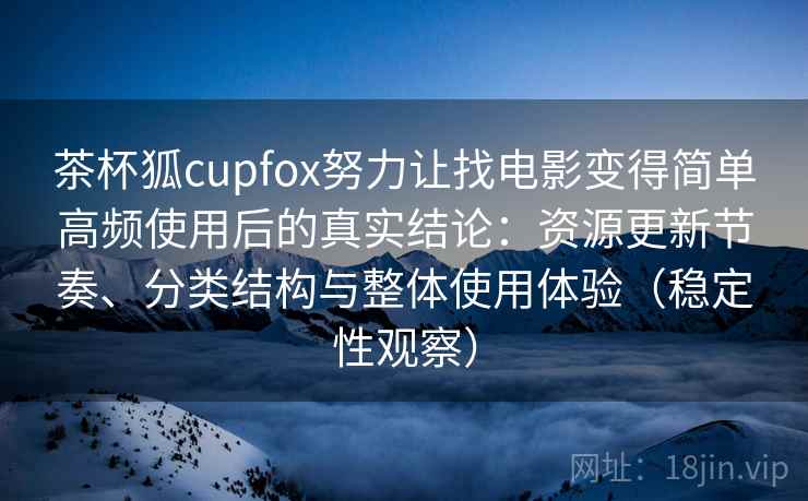 茶杯狐cupfox努力让找电影变得简单高频使用后的真实结论：资源更新节奏、分类结构与整体使用体验（稳定性观察）