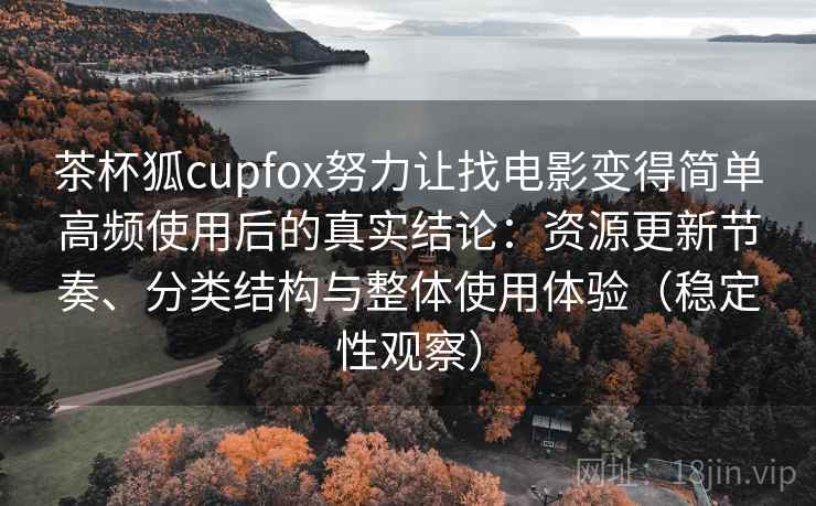 茶杯狐cupfox努力让找电影变得简单高频使用后的真实结论：资源更新节奏、分类结构与整体使用体验（稳定性观察）