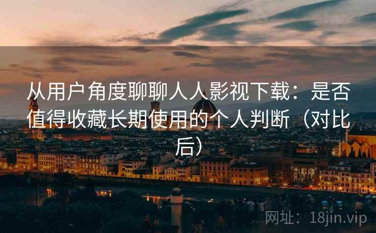 从用户角度聊聊人人影视下载：是否值得收藏长期使用的个人判断（对比后）
