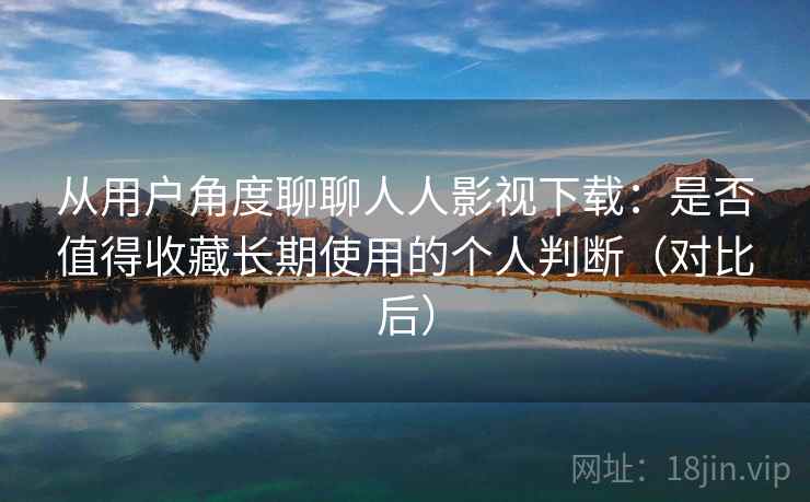 从用户角度聊聊人人影视下载：是否值得收藏长期使用的个人判断（对比后）