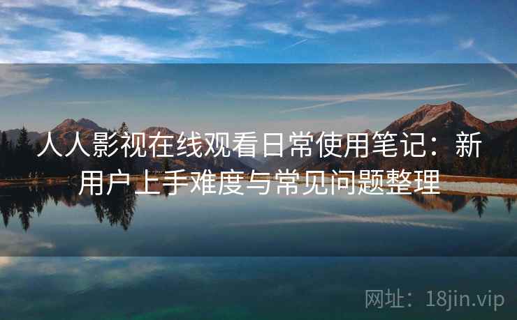 人人影视在线观看日常使用笔记:新用户上手难度与常见问题整理 人人影视在线观看日常使用笔记:新用户上手难度与常见问题整理