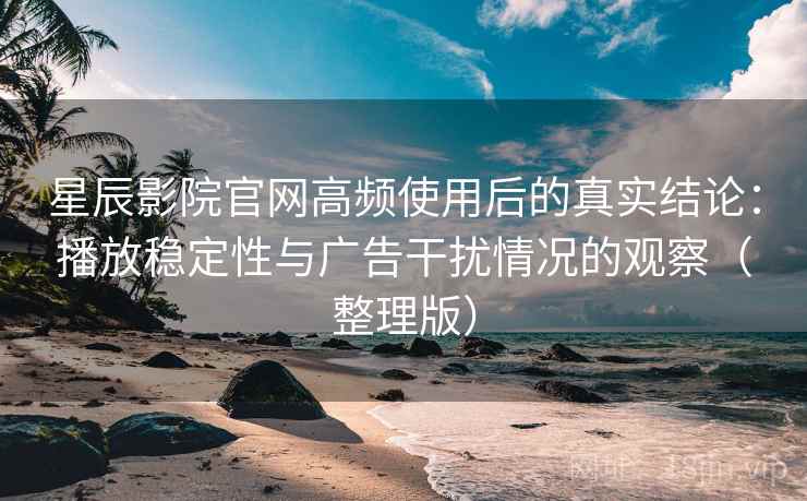 星辰影院官网高频使用后的真实结论：播放稳定性与广告干扰情况的观察（整理版）
