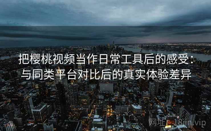 把樱桃视频当作日常工具后的感受：与同类平台对比后的真实体验差异