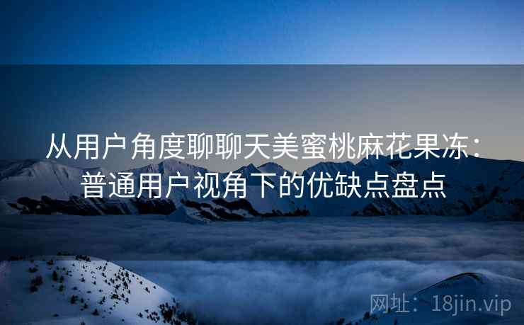 从用户角度聊聊天美蜜桃麻花果冻:普通用户视角下的优缺点盘点 从用户角度聊聊天美蜜桃麻花果冻:普通用户视角下的优缺点盘点