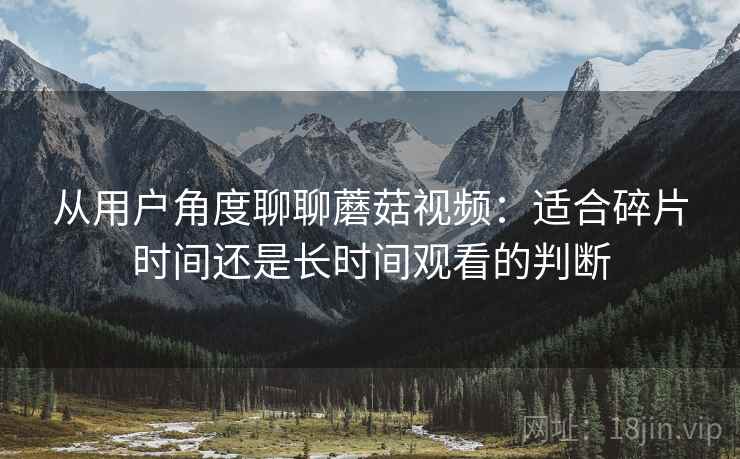 从用户角度聊聊蘑菇视频：适合碎片时间还是长时间观看的判断